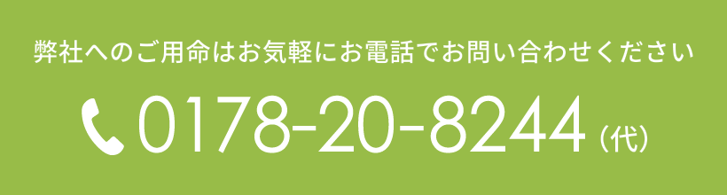 弊社へのご用命はお気軽にお電話でお問い合わせください TEL.0178-20-8244